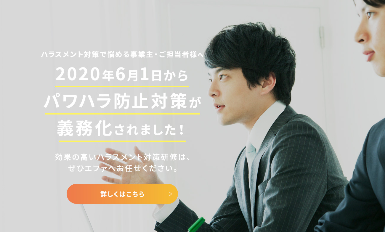 ハラスメント対策で悩める事業主・ご担当者様へ 2020年6月1日からパワハラ防止対策が義務化されました！ 効果の高いハラスメント対策研修は、ぜひエファへお任せください。 詳しくはこちら